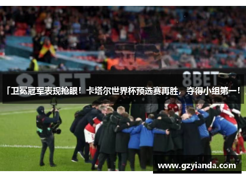 「卫冕冠军表现抢眼！卡塔尔世界杯预选赛再胜，夺得小组第一！」